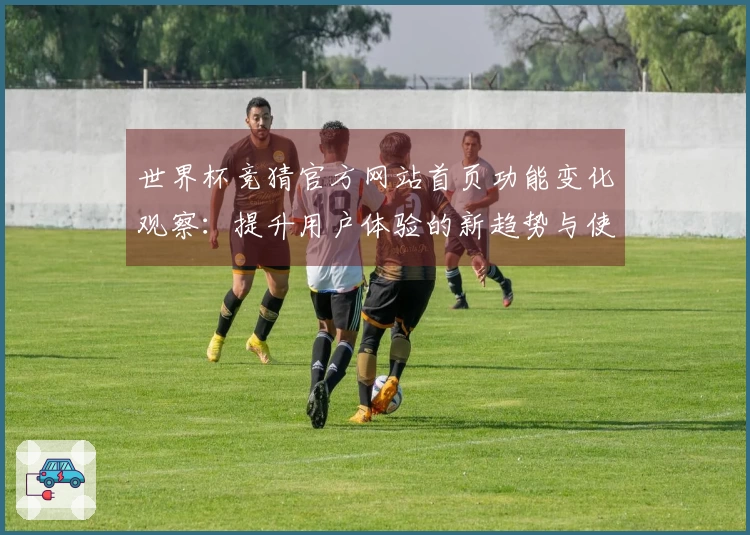 世界杯竞猜官方网站首页功能变化观察：提升用户体验的新趋势与使用指南
